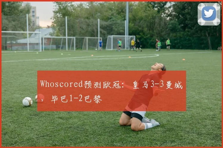 Whoscored预测欧冠：皇马3-3曼城，毕巴1-2巴黎