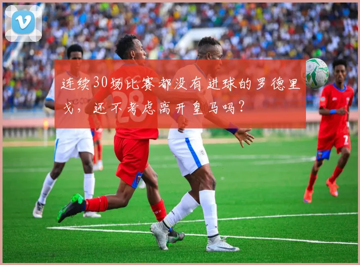 连续30场比赛都没有进球的罗德里戈，还不考虑离开皇马吗？