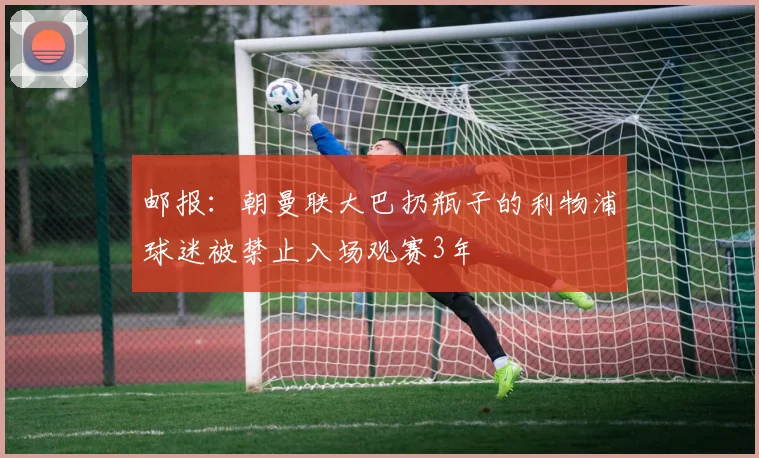 邮报：朝曼联大巴扔瓶子的利物浦球迷被禁止入场观赛3年