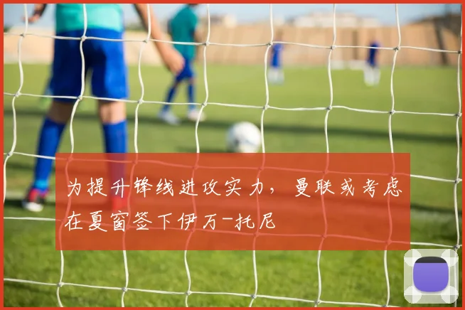 为提升锋线进攻实力，曼联或考虑在夏窗签下伊万-托尼