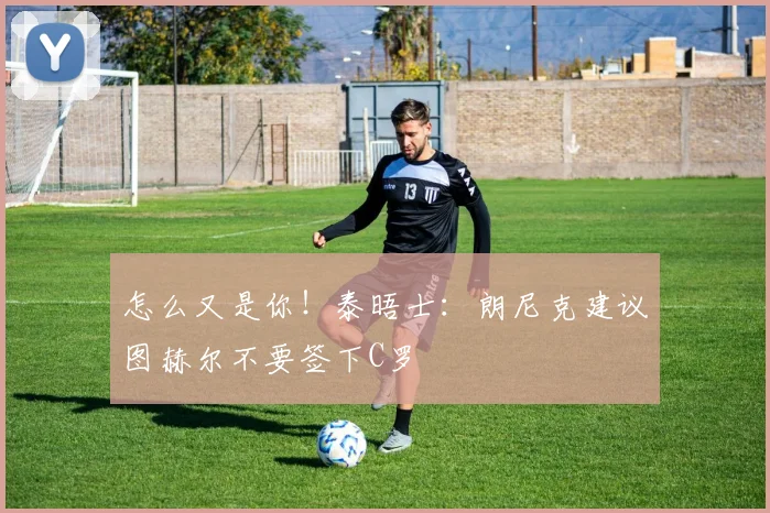 怎么又是你！泰晤士：朗尼克建议图赫尔不要签下C罗