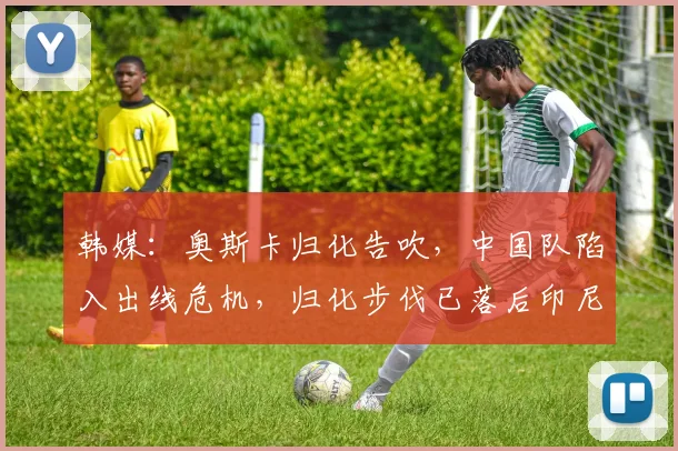 韩媒：奥斯卡归化告吹，中国队陷入出线危机，归化步伐已落后印尼
