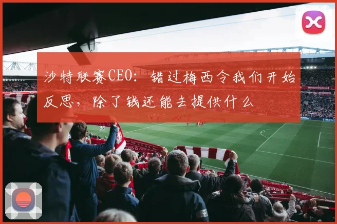 沙特联赛CEO：错过梅西令我们开始反思，除了钱还能去提供什么
