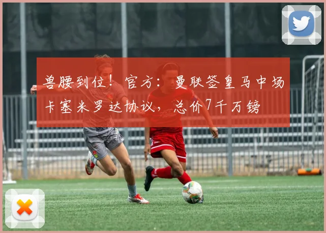 兽腰到位！官方：曼联签皇马中场卡塞米罗达协议，总价7千万镑