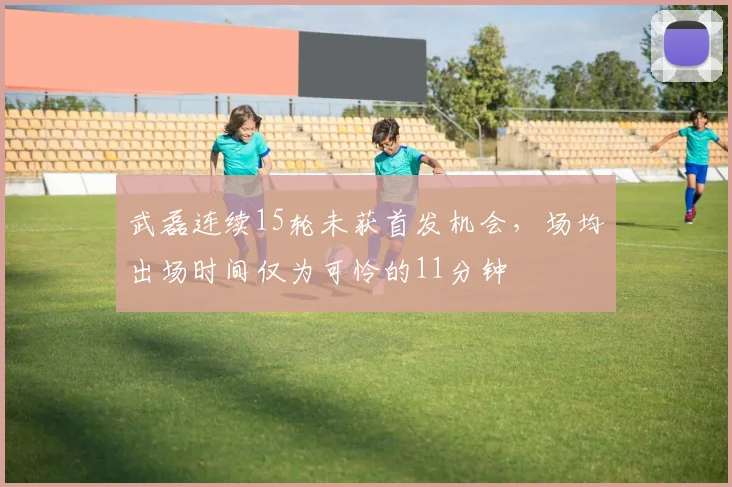武磊连续15轮未获首发机会，场均出场时间仅为可怜的11分钟