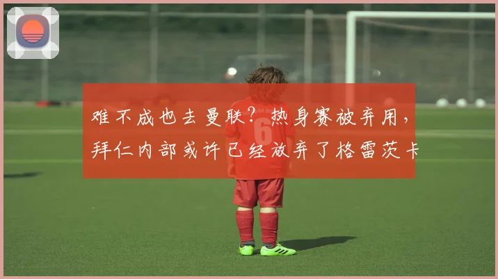 难不成也去曼联？热身赛被弃用，拜仁内部或许已经放弃了格雷茨卡