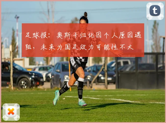 足球报：奥斯卡归化因个人原因遇阻，未来为国足效力可能性不大