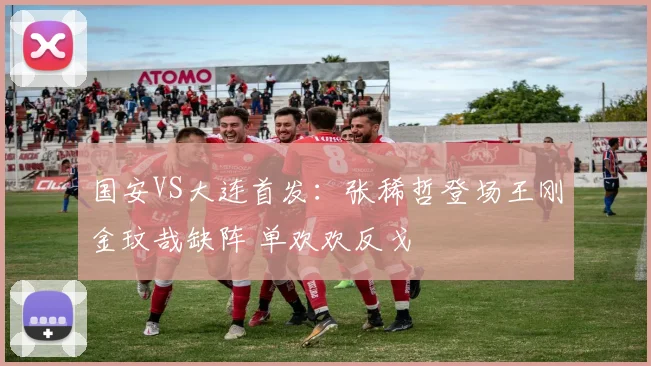 国安VS大连首发：张稀哲登场王刚金玟哉缺阵 单欢欢反戈