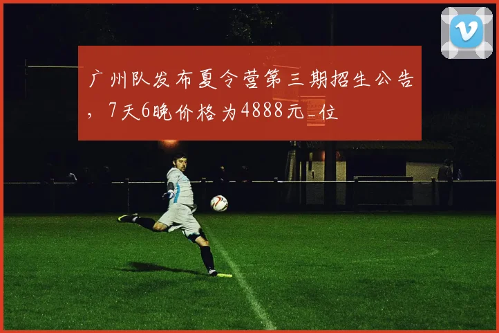 广州队发布夏令营第三期招生公告，7天6晚价格为4888元_位