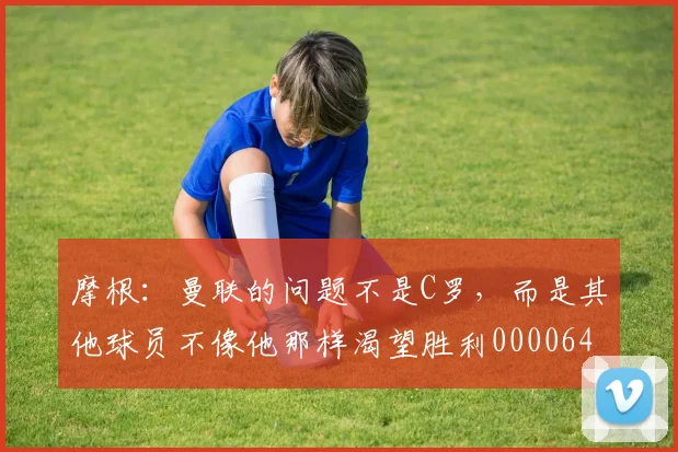 摩根：曼联的问题不是C罗，而是其他球员不像他那样渴望胜利0000644
