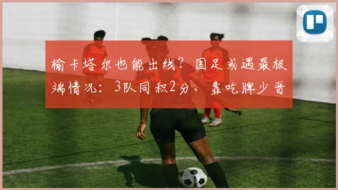 输卡塔尔也能出线？国足或遇最极端情况：3队同积2分，靠吃牌少晋级