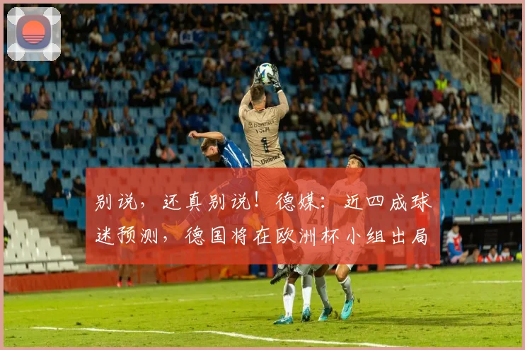 别说，还真别说！德媒：近四成球迷预测，德国将在欧洲杯小组出局