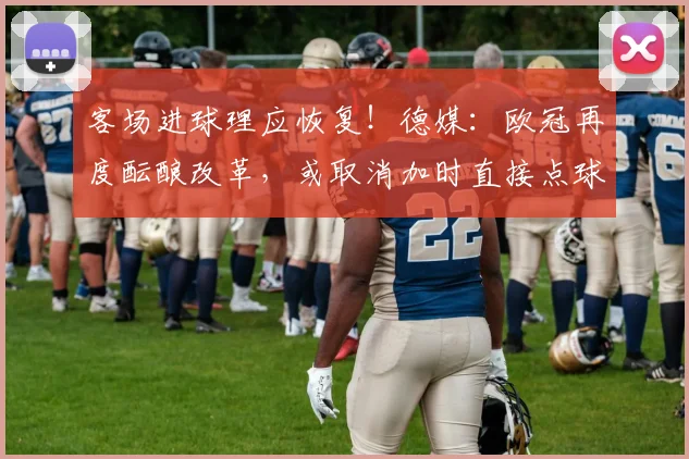 客场进球理应恢复！德媒：欧冠再度酝酿改革，或取消加时直接点球
