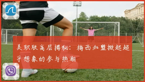 美职联高层揭秘：梅西加盟掀起超乎想象的参与热潮