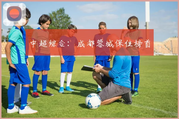 中超综合：成都蓉城保住榜首