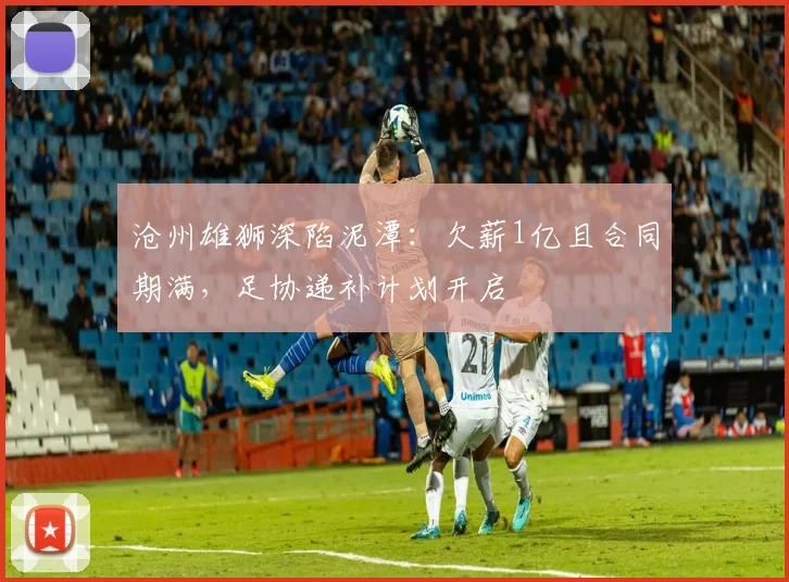 沧州雄狮深陷泥潭：欠薪1亿且合同期满，足协递补计划开启