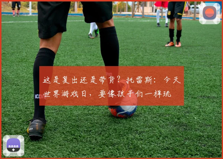 这是复出还是带货？托雷斯：今天世界游戏日，要像孩子们一样玩