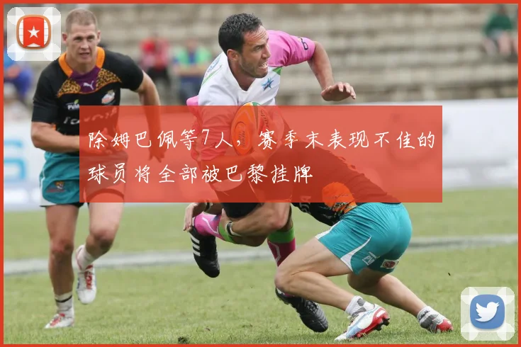 除姆巴佩等7人，赛季末表现不佳的球员将全部被巴黎挂牌