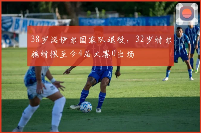38岁诺伊尔国家队退役，32岁特尔施特根至今4届大赛0出场