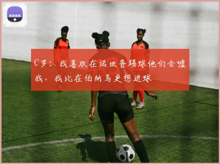 C罗：我喜欢在诺坎普踢球他们会嘘我，我比在伯纳乌更想进球