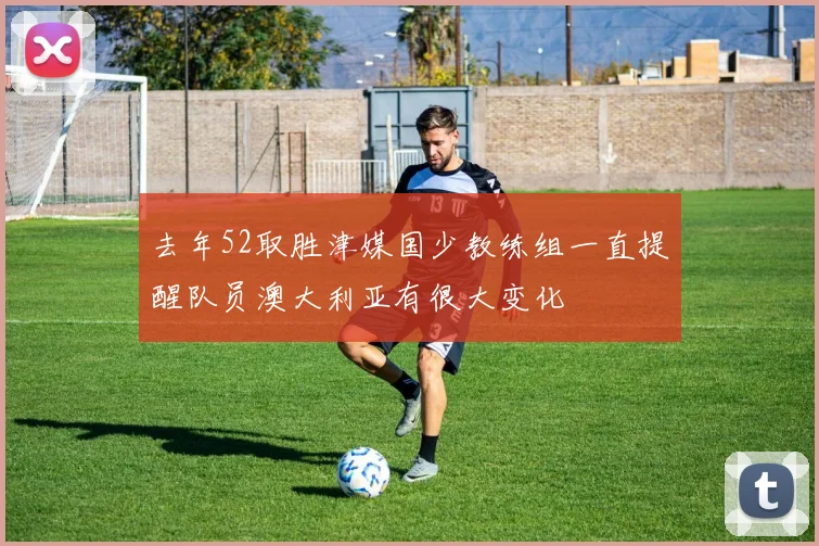 去年52取胜津媒国少教练组一直提醒队员澳大利亚有很大变化