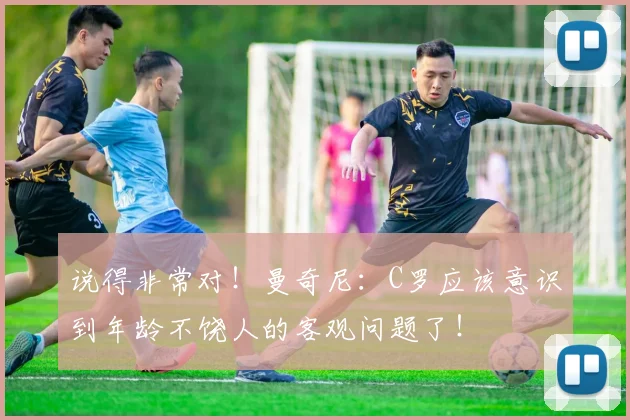 说得非常对！曼奇尼：C罗应该意识到年龄不饶人的客观问题了！