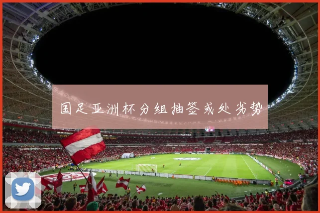 国足亚洲杯分组抽签或处劣势