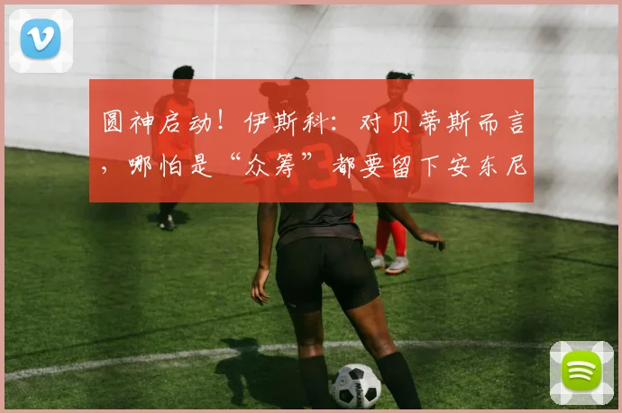 圆神启动！伊斯科：对贝蒂斯而言，哪怕是“众筹”都要留下安东尼
