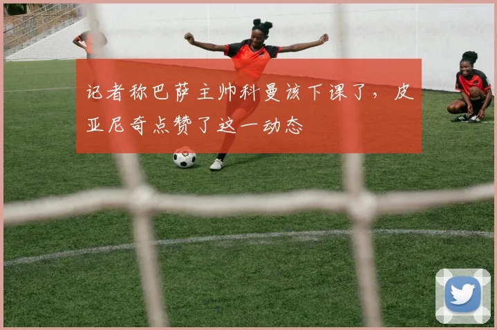 记者称巴萨主帅科曼该下课了，皮亚尼奇点赞了这一动态