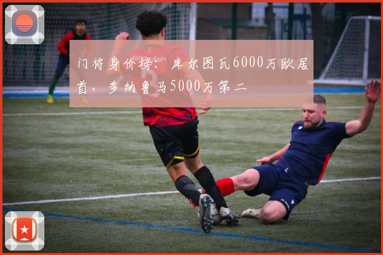 门将身价榜：库尔图瓦6000万欧居首，多纳鲁马5000万第二