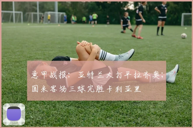 意甲战报：亚特兰大打平拉齐奥；国米客场三球完胜卡利亚里
