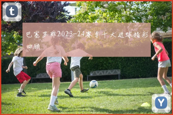 巴塞罗那2023-24赛季十大进球精彩回顾