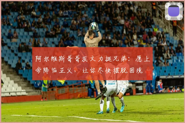阿尔维斯哥哥发文力挺兄弟：愿上帝降临正义，让你尽快摆脱困境