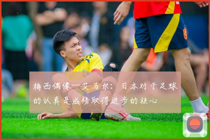 梅西偶像--艾马尔：日本对于足球的认真是成绩取得进步的核心
