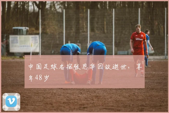 中国足球名宿张恩华因故逝世，享年48岁