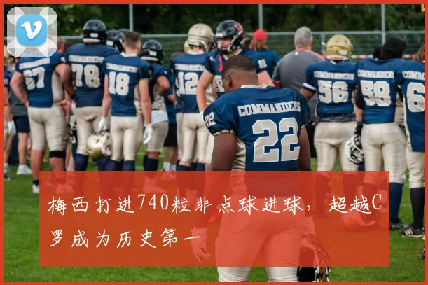 梅西打进740粒非点球进球，超越C罗成为历史第一