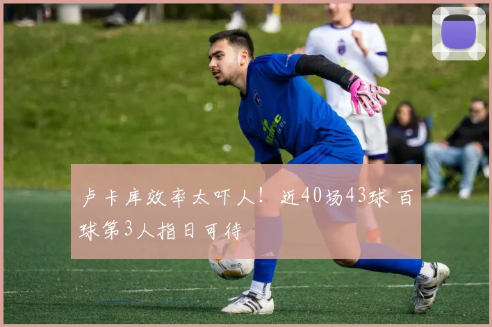 卢卡库效率太吓人！近40场43球 百球第3人指日可待