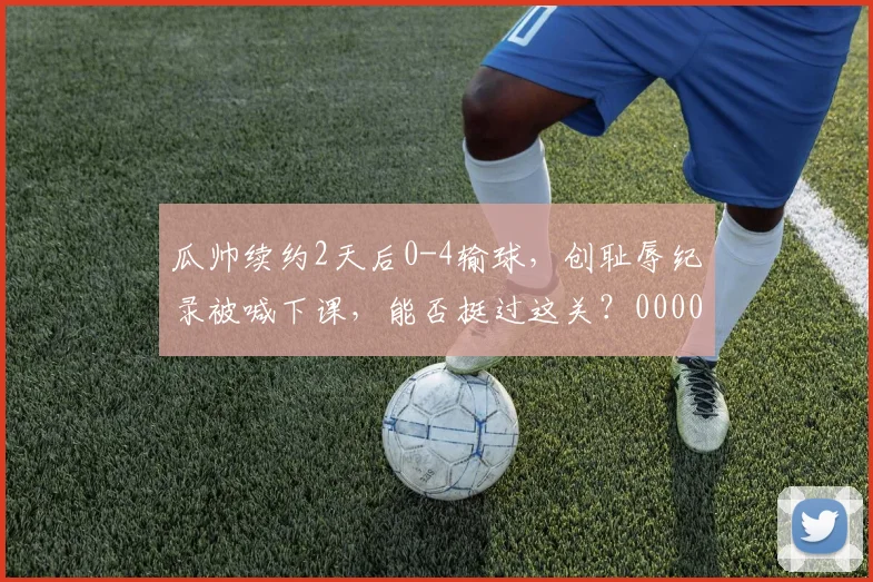 瓜帅续约2天后0-4输球，创耻辱纪录被喊下课，能否挺过这关？0000644