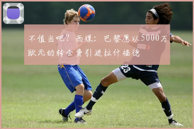 不值当吧？西媒：巴黎愿以5000万欧元的转会费引进拉什福德