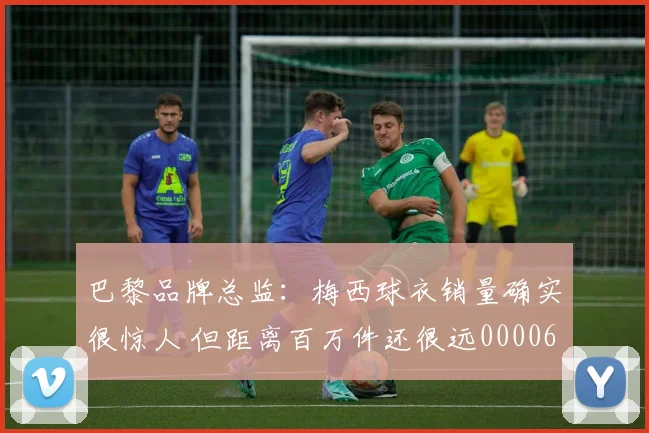 巴黎品牌总监：梅西球衣销量确实很惊人 但距离百万件还很远0000644