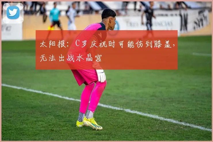 太阳报：C罗庆祝时可能伤到膝盖，无法出战水晶宫