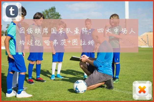 因伤缺席国家队豪阵：四大中场人均过亿 哈弗茨+图拉姆