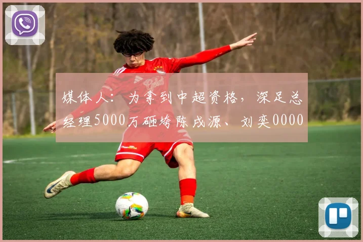 媒体人：为拿到中超资格，深足总经理5000万砸垮陈戌源、刘奕0000644