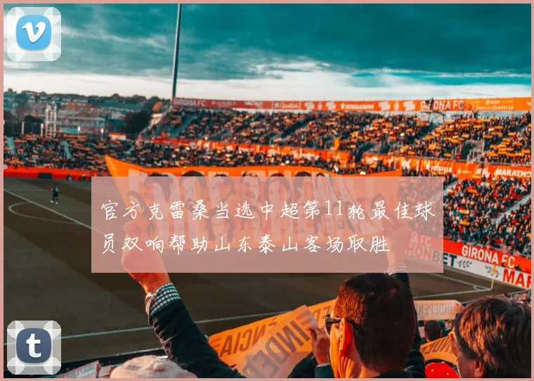 官方克雷桑当选中超第11轮最佳球员双响帮助山东泰山客场取胜