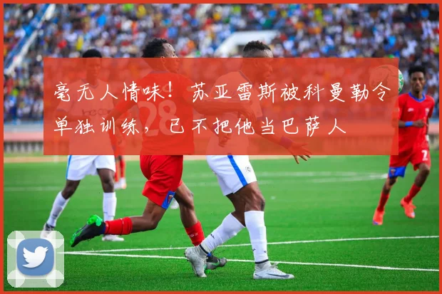 毫无人情味！苏亚雷斯被科曼勒令单独训练，已不把他当巴萨人