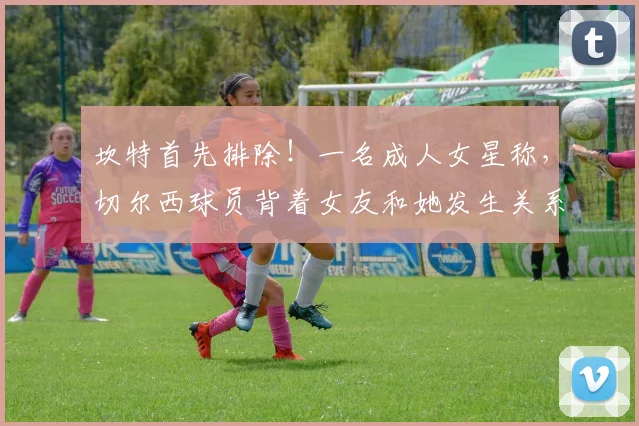 坎特首先排除！一名成人女星称，切尔西球员背着女友和她发生关系