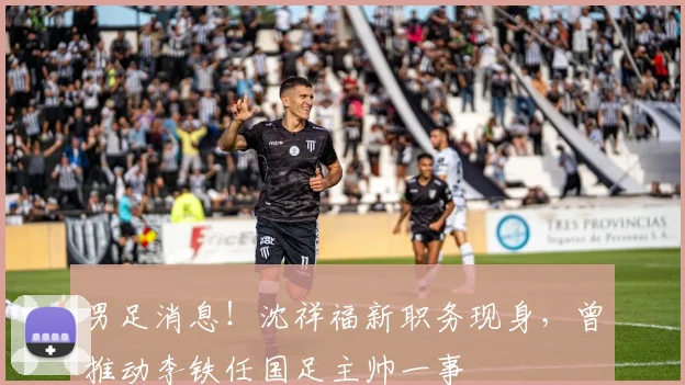 男足消息！沈祥福新职务现身，曾推动李铁任国足主帅一事