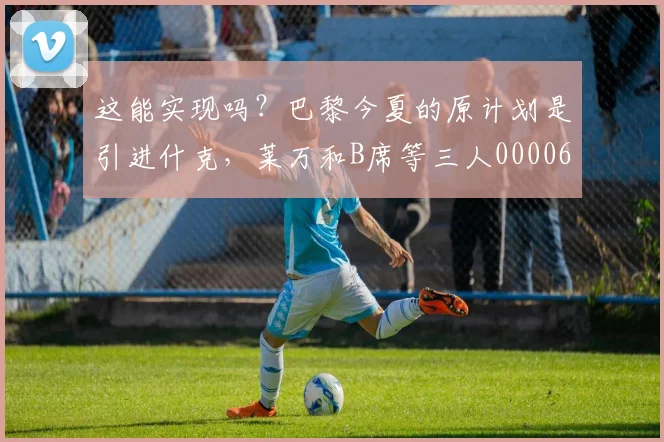 这能实现吗？巴黎今夏的原计划是引进什克，莱万和B席等三人0000644