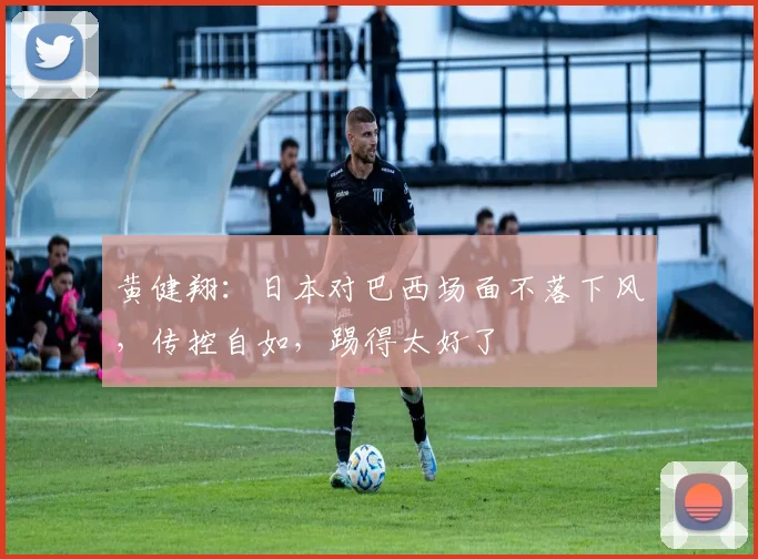 黄健翔：日本对巴西场面不落下风，传控自如，踢得太好了